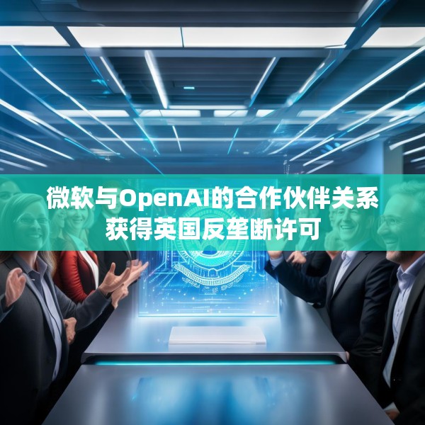 微软与OpenAI的合作伙伴关系获得英国反垄断许可