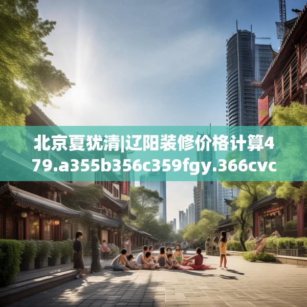 北京夏犹清|辽阳装修价格计算479.a355b356c359fgy.366cvcx