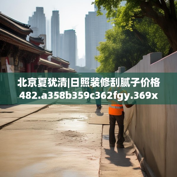 北京夏犹清|日照装修刮腻子价格482.a358b359c362fgy.369xczxv