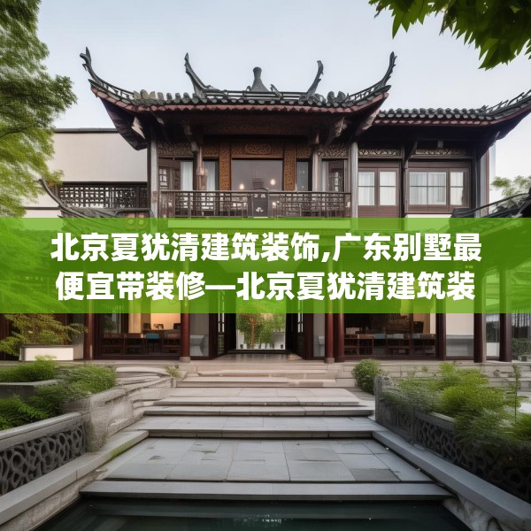 北京夏犹清建筑装饰,广东别墅最便宜带装修—北京夏犹清建筑装饰479.a355b356c359fgy.366cvcx