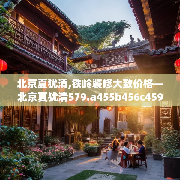 北京夏犹清,铁岭装修大致价格—北京夏犹清579.a455b456c459fgy.466uyk