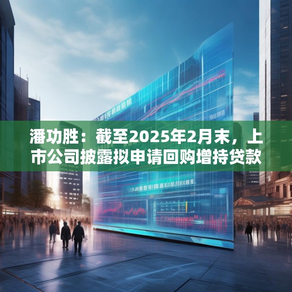 潘功胜：截至2025年2月末，上市公司披露拟申请回购增持贷款金额上限约750亿元