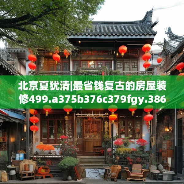 北京夏犹清|最省钱复古的房屋装修499.a375b376c379fgy.386poiy