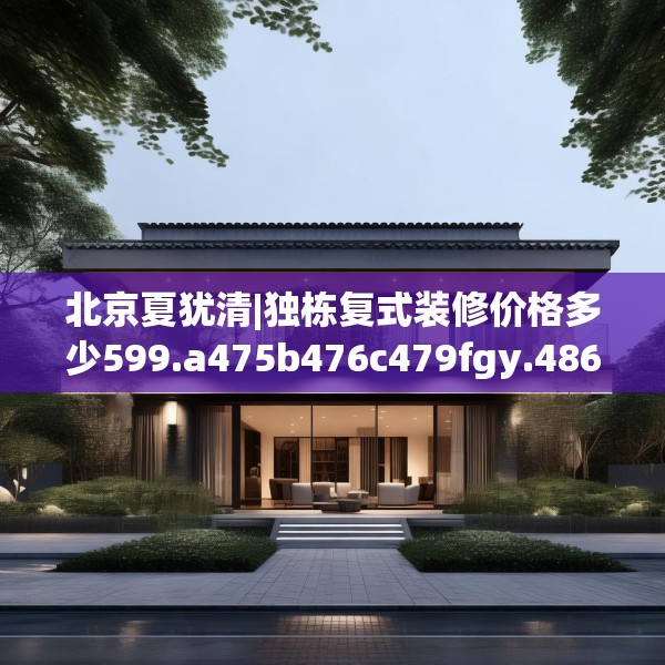 北京夏犹清|独栋复式装修价格多少599.a475b476c479fgy.486fds