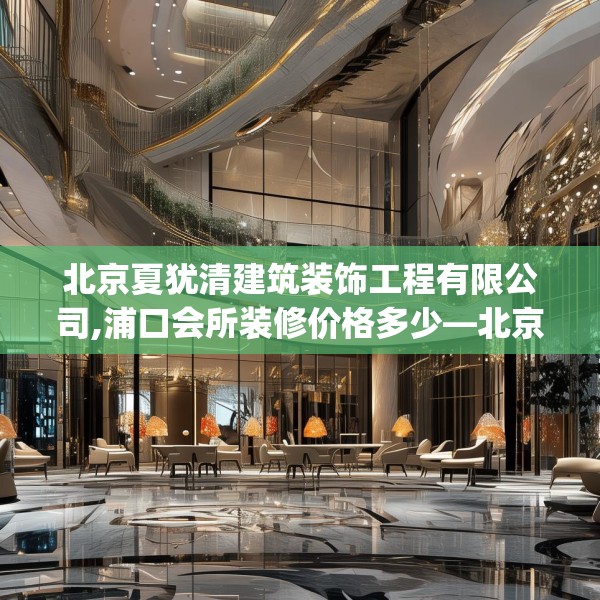 北京夏犹清建筑装饰工程有限公司,浦口会所装修价格多少—北京夏犹清建筑装饰工程有限公司218.a94b95c98fgy.10576679