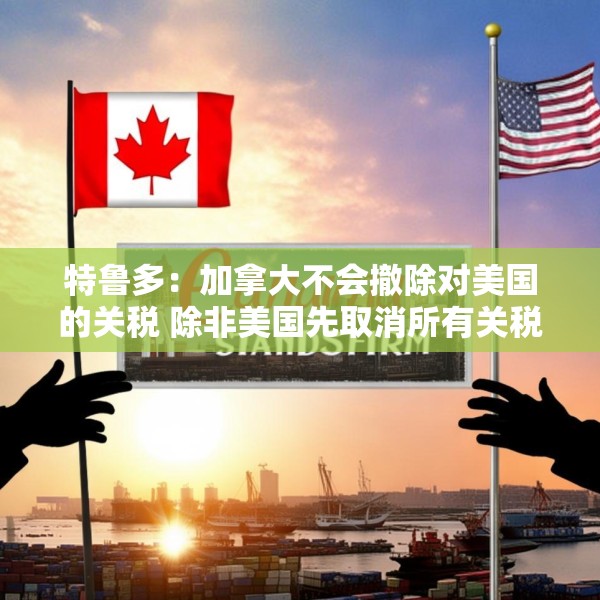 特鲁多：加拿大不会撤除对美国的关税 除非美国先取消所有关税