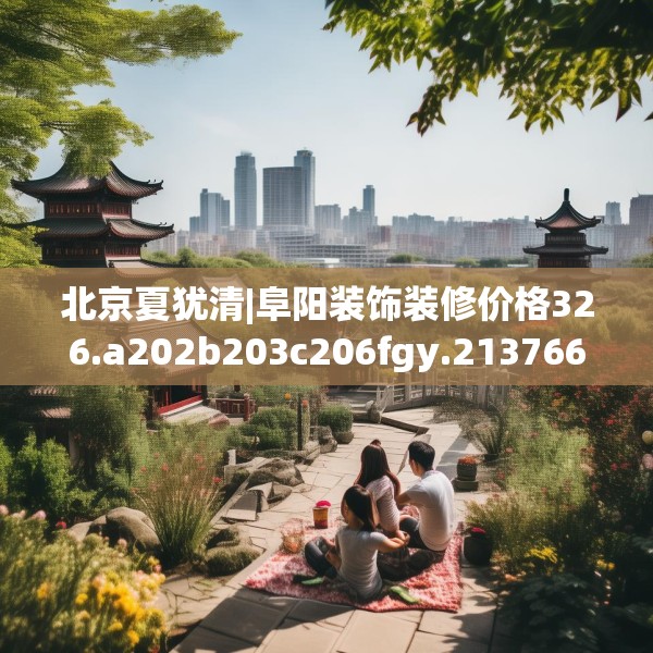 北京夏犹清|阜阳装饰装修价格326.a202b203c206fgy.21376673