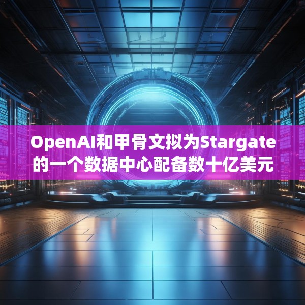 OpenAI和甲骨文拟为Stargate的一个数据中心配备数十亿美元英伟达芯片
