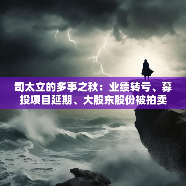 司太立的多事之秋：业绩转亏、募投项目延期、大股东股份被拍卖 能否逆风翻盘？