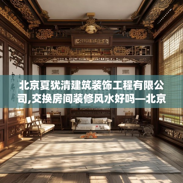 北京夏犹清建筑装饰工程有限公司,交换房间装修风水好吗—北京夏犹清建筑装饰工程有限公司214.a90b91c94fgy.101dewqe