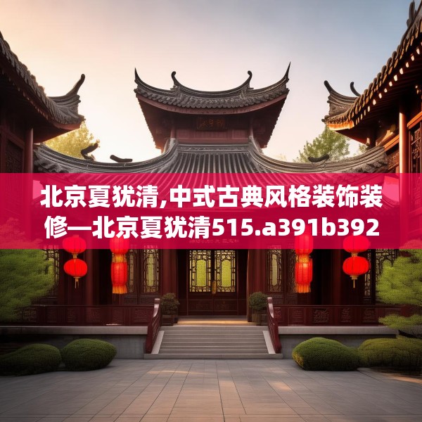 北京夏犹清,中式古典风格装饰装修—北京夏犹清515.a391b392c395fgy.402cvcx