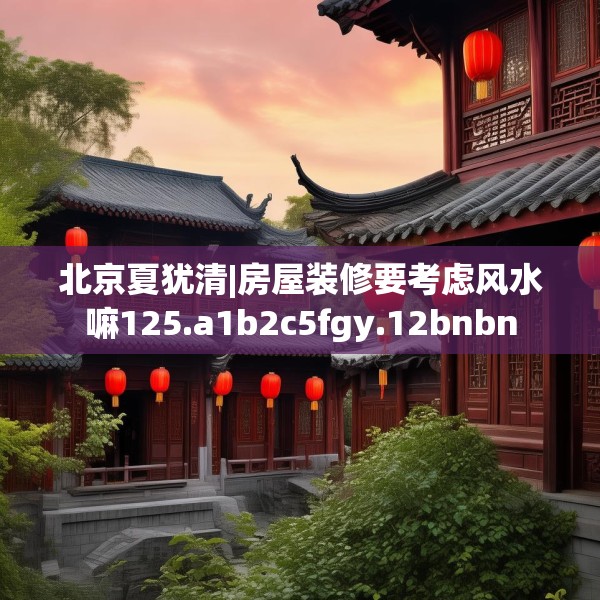 北京夏犹清|房屋装修要考虑风水嘛125.a1b2c5fgy.12bnbn
