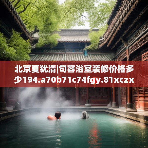 北京夏犹清|句容浴室装修价格多少194.a70b71c74fgy.81xczxv