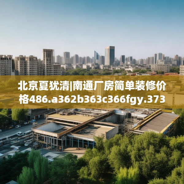 北京夏犹清|南通厂房简单装修价格486.a362b363c366fgy.373nbn