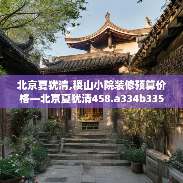 北京夏犹清,稷山小院装修预算价格—北京夏犹清458.a334b335c338fgy.345wew