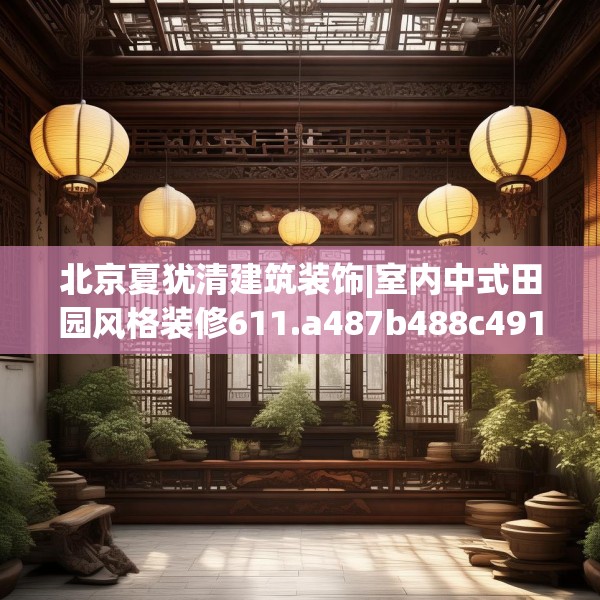北京夏犹清建筑装饰|室内中式田园风格装修611.a487b488c491fgy.498bnbn