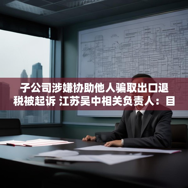 子公司涉嫌协助他人骗取出口退税被起诉 江苏吴中相关负责人：目前无更多信息