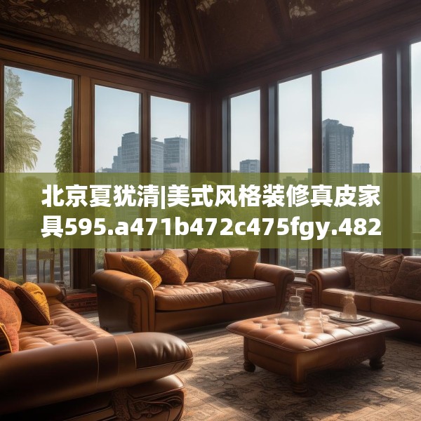 北京夏犹清|美式风格装修真皮家具595.a471b472c475fgy.482jhhj