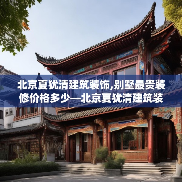 北京夏犹清建筑装饰,别墅最贵装修价格多少—北京夏犹清建筑装饰231.a107b108c111fgy.118fhsg