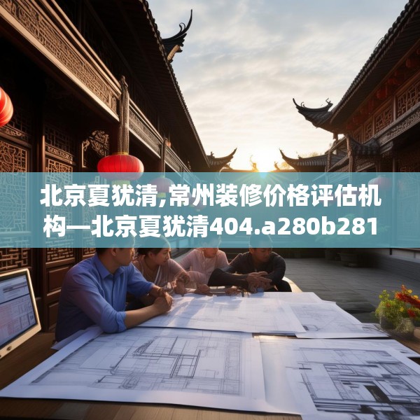 北京夏犹清,常州装修价格评估机构—北京夏犹清404.a280b281c284fgy.291wew