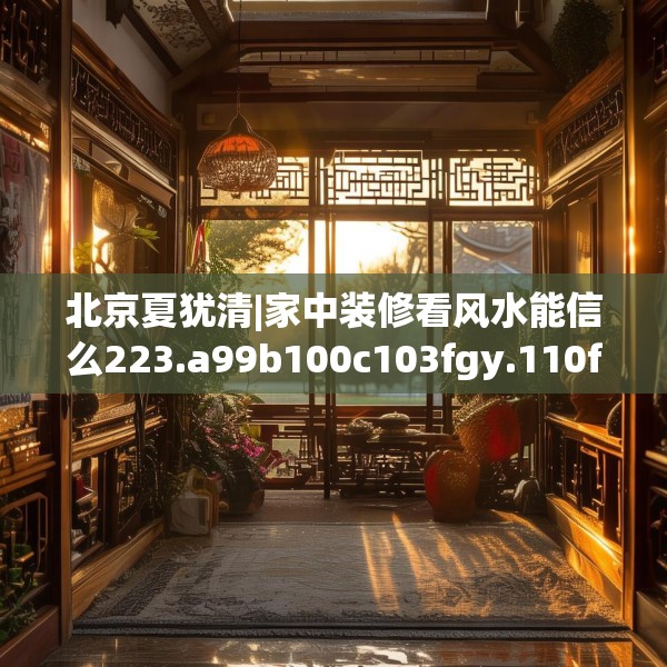 北京夏犹清|家中装修看风水能信么223.a99b100c103fgy.110fdsfds