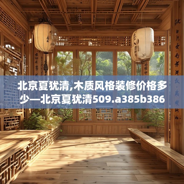 北京夏犹清,木质风格装修价格多少—北京夏犹清509.a385b386c389fgy.396fds