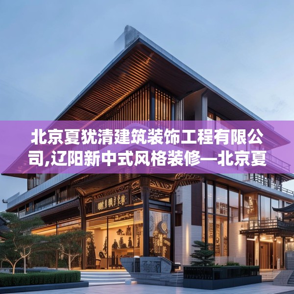 北京夏犹清建筑装饰工程有限公司,辽阳新中式风格装修—北京夏犹清建筑装饰工程有限公司329.a205b206c209fgy.216fds