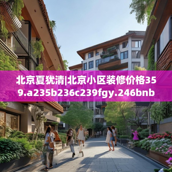 北京夏犹清|北京小区装修价格359.a235b236c239fgy.246bnbn