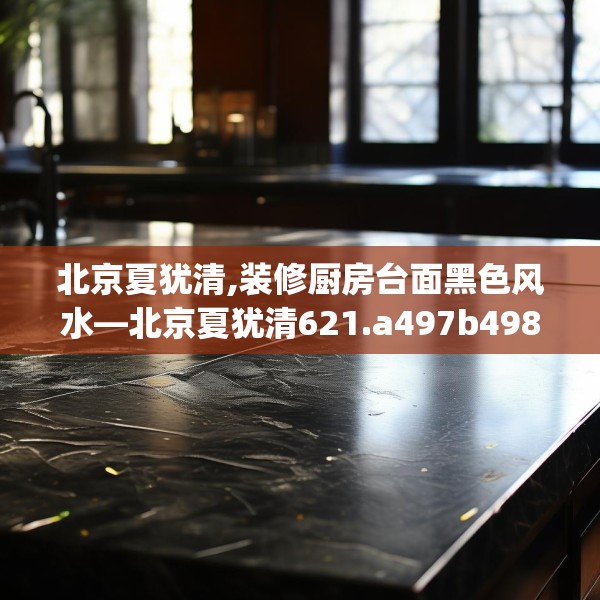 北京夏犹清,装修厨房台面黑色风水—北京夏犹清621.a497b498c501fgy508