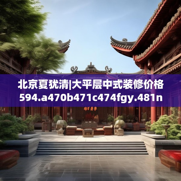 北京夏犹清|大平层中式装修价格594.a470b471c474fgy.481nbn