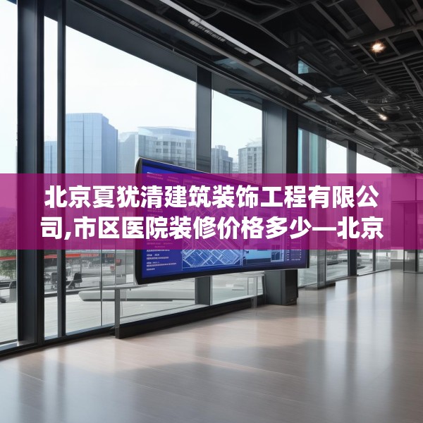 北京夏犹清建筑装饰工程有限公司,市区医院装修价格多少—北京夏犹清建筑装饰工程有限公司439.a315b316c319fgy.326fdsfds