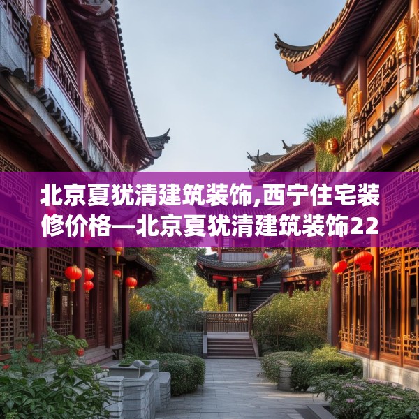 北京夏犹清建筑装饰,西宁住宅装修价格—北京夏犹清建筑装饰220.a96b97c100fgy.107htyj
