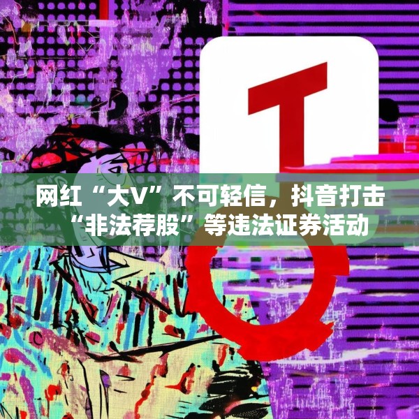 网红“大V”不可轻信，抖音打击“非法荐股”等违法证券活动