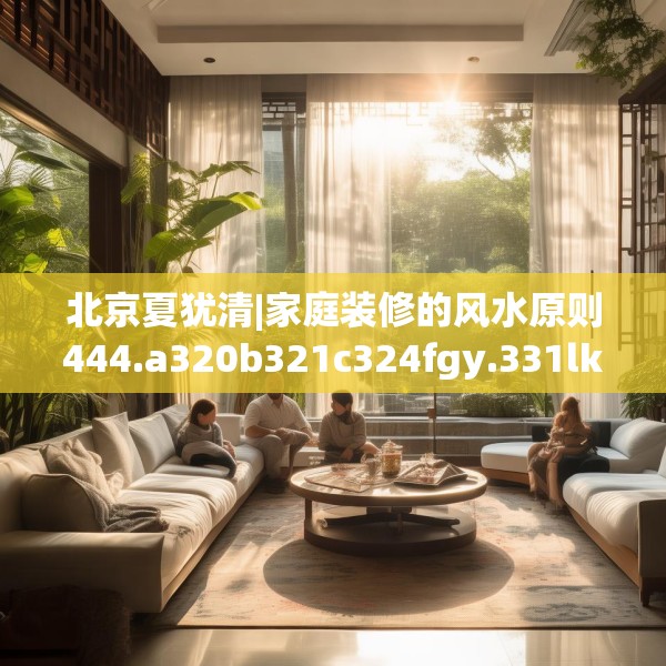 北京夏犹清|家庭装修的风水原则444.a320b321c324fgy.331lkjl