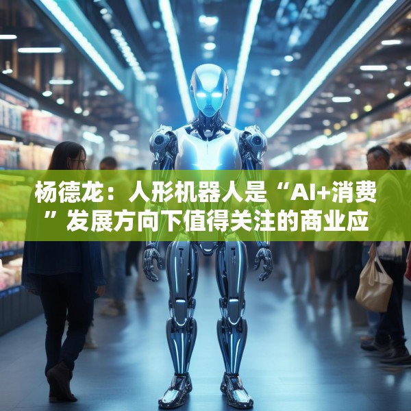 杨德龙：人形机器人是“AI+消费”发展方向下值得关注的商业应用
