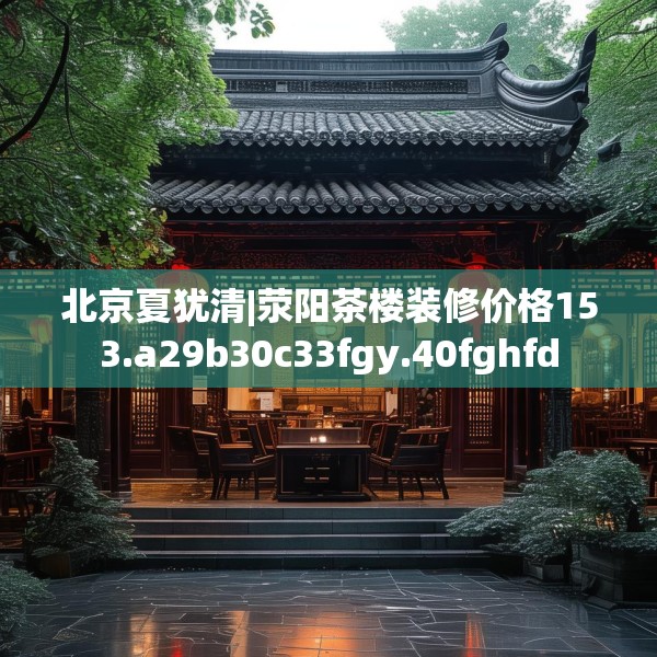 北京夏犹清|荥阳茶楼装修价格153.a29b30c33fgy.40fghfd