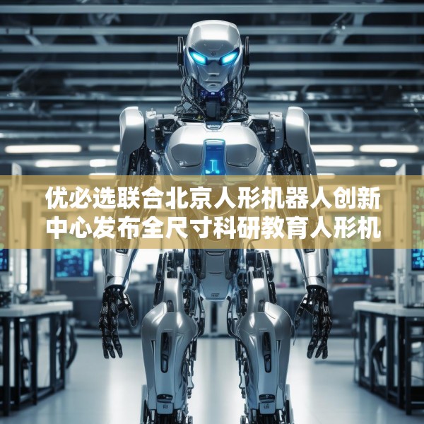 优必选联合北京人形机器人创新中心发布全尺寸科研教育人形机器人“天工行者”