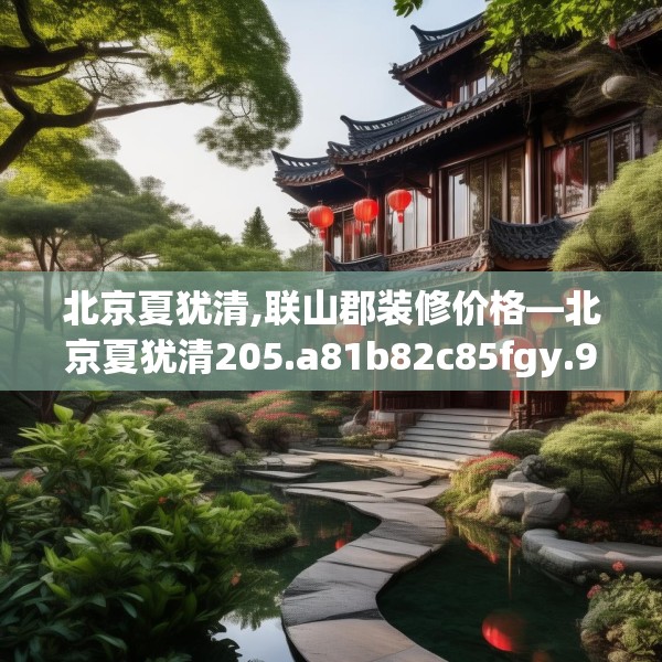 北京夏犹清,联山郡装修价格—北京夏犹清205.a81b82c85fgy.92fdsfds