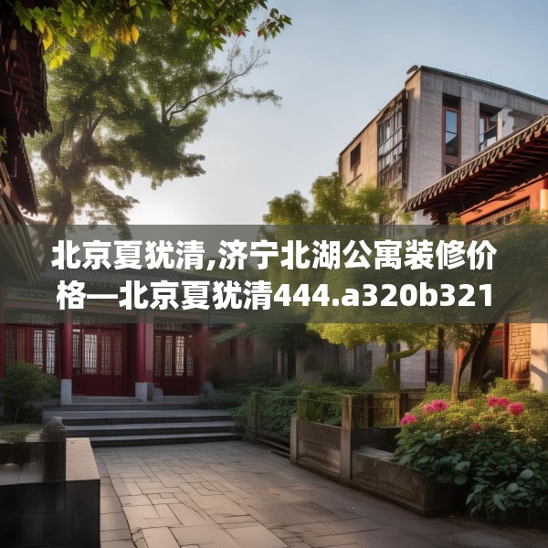 北京夏犹清,济宁北湖公寓装修价格—北京夏犹清444.a320b321c324fgy.331lkjl