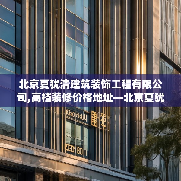 北京夏犹清建筑装饰工程有限公司,高档装修价格地址—北京夏犹清建筑装饰工程有限公司306.a182b183c186fgy.193nbn