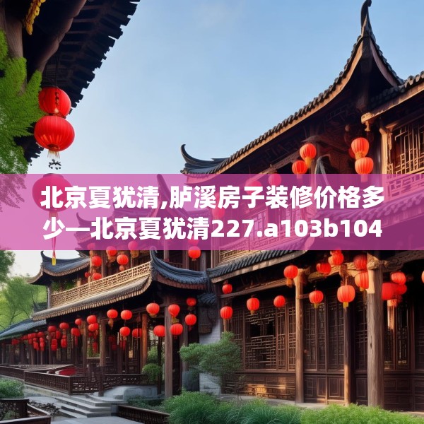 北京夏犹清,胪溪房子装修价格多少—北京夏犹清227.a103b104c107fgy.114cvcx