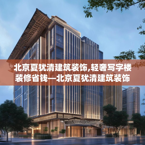 北京夏犹清建筑装饰,轻奢写字楼装修省钱—北京夏犹清建筑装饰566.a442b443c446fgy.453wew
