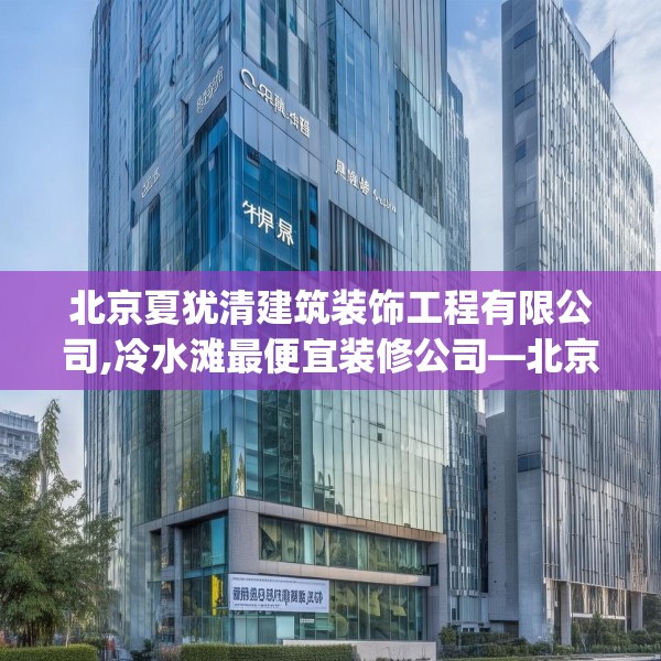 北京夏犹清建筑装饰工程有限公司,冷水滩最便宜装修公司—北京夏犹清建筑装饰工程有限公司176.a52b53c56fgy.63xczxv