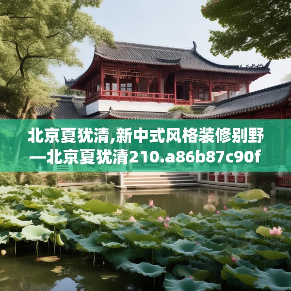 北京夏犹清,新中式风格装修别野—北京夏犹清210.a86b87c90fgy.97lkjl