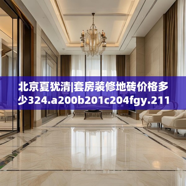 北京夏犹清|套房装修地砖价格多少324.a200b201c204fgy.211nbn