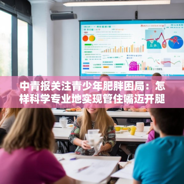 中青报关注青少年肥胖困局：怎样科学专业地实现管住嘴迈开腿