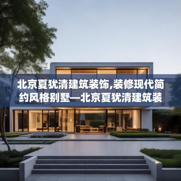 北京夏犹清建筑装饰,装修现代简约风格别墅—北京夏犹清建筑装饰138.a14b15c18fgy.25lkjl