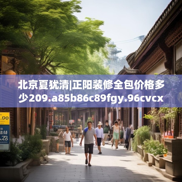 北京夏犹清|正阳装修全包价格多少209.a85b86c89fgy.96cvcx
