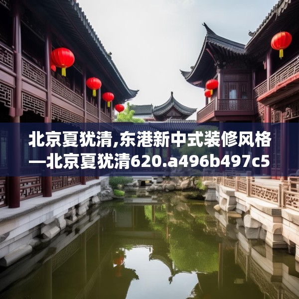 北京夏犹清,东港新中式装修风格—北京夏犹清620.a496b497c500fgy.507wew