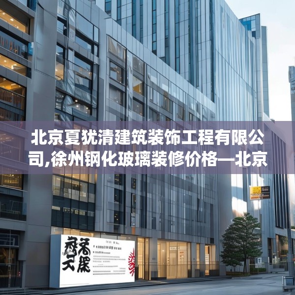 北京夏犹清建筑装饰工程有限公司,徐州钢化玻璃装修价格—北京夏犹清建筑装饰工程有限公司389.a265b266c269fgy.276cvcx